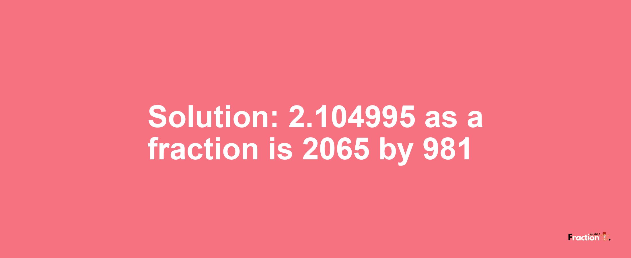Solution:2.104995 as a fraction is 2065/981